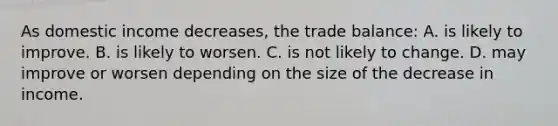 As domestic income decreases, the trade balance: A. is likely to improve. B. is likely to worsen. C. is not likely to change. D. may improve or worsen depending on the size of the decrease in income.