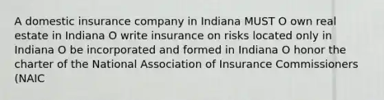 A domestic insurance company in Indiana MUST O own real estate in Indiana O write insurance on risks located only in Indiana O be incorporated and formed in Indiana O honor the charter of the National Association of Insurance Commissioners (NAIC