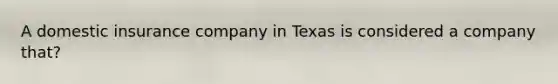 A domestic insurance company in Texas is considered a company that?