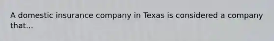 A domestic insurance company in Texas is considered a company that...