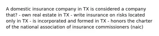 A domestic insurance company in TX is considered a company that? - own real estate in TX - write insurance on risks located only in TX - is incorporated and formed in TX - honors the charter of the national association of insurance commissioners (naic)