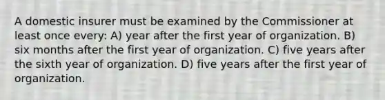 A domestic insurer must be examined by the Commissioner at least once every: A) year after the first year of organization. B) six months after the first year of organization. C) five years after the sixth year of organization. D) five years after the first year of organization.