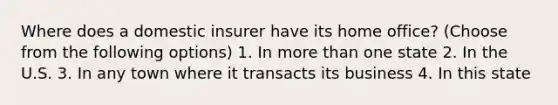 Where does a domestic insurer have its home office? (Choose from the following options) 1. In more than one state 2. In the U.S. 3. In any town where it transacts its business 4. In this state