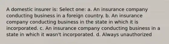 A domestic insurer is: Select one: a. An insurance company conducting business in a foreign country. b. An insurance company conducting business in the state in which it is incorporated. c. An insurance company conducting business in a state in which it wasn't incorporated. d. Always unauthorized