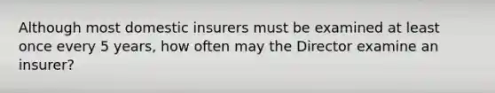 Although most domestic insurers must be examined at least once every 5 years, how often may the Director examine an insurer?