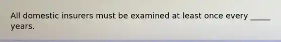 All domestic insurers must be examined at least once every _____ years.
