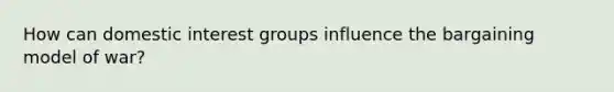 How can domestic interest groups influence the bargaining model of war?