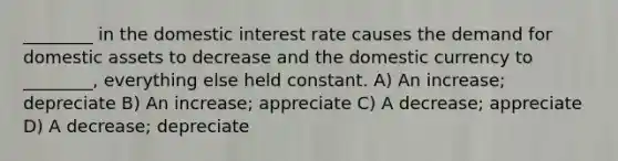 ________ in the domestic interest rate causes the demand for domestic assets to decrease and the domestic currency to ________, everything else held constant. A) An increase; depreciate B) An increase; appreciate C) A decrease; appreciate D) A decrease; depreciate