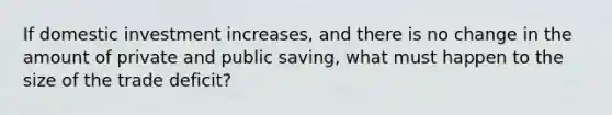 If domestic investment increases, and there is no change in the amount of private and public saving, what must happen to the size of the trade deficit?