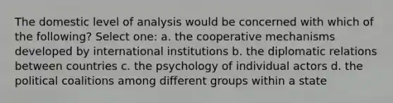 The domestic level of analysis would be concerned with which of the following? Select one: a. the cooperative mechanisms developed by international institutions b. the diplomatic relations between countries c. the psychology of individual actors d. the political coalitions among different groups within a state