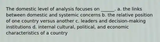 The domestic level of analysis focuses on ______. a. the links between domestic and systemic concerns b. the relative position of one country versus another c. leaders and decision-making institutions d. internal cultural, political, and economic characteristics of a country