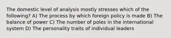 The domestic level of analysis mostly stresses which of the following? A) The process by which foreign policy is made B) The balance of power C) The number of poles in the international system D) The personality traits of individual leaders