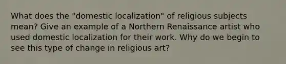 What does the "domestic localization" of religious subjects mean? Give an example of a Northern Renaissance artist who used domestic localization for their work. Why do we begin to see this type of change in religious art?