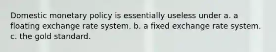 Domestic monetary policy is essentially useless under a. a floating exchange rate system. b. a fixed exchange rate system. c. the gold standard.