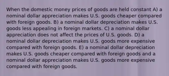 When the domestic money prices of goods are held constant A) a nominal dollar appreciation makes U.S. goods cheaper compared with foreign goods. B) a nominal dollar depreciation makes U.S. goods less appealing in foreign markets. C) a nominal dollar appreciation does not affect the prices of U.S. goods. D) a nominal dollar depreciation makes U.S. goods more expensive compared with foreign goods. E) a nominal dollar depreciation makes U.S. goods cheaper compared with foreign goods and a nominal dollar appreciation makes U.S. goods more expensive compared with foreign goods.