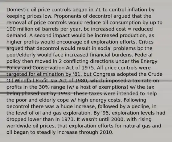 Domestic oil price controls began in 71 to control inflation by keeping prices low. Proponents of decontrol argued that the removal of price controls would reduce oil consumption by up to 100 million oil barrels per year, bc increased cost = reduced demand. A second impact would be increased production, as higher profits would encourage oil exploration efforts. Critics argued that decontrol would result in social problems bc the poor/elderly would face increased financial burdens. Federal policy then moved in 2 conflicting directions under the Energy Policy and Conservation Act of 1975. All price controls were targeted for elimination by '81, but Congress adopted the Crude Oil Windfall Profit Tax Act of 1980, which imposed a tax rate on profits in the 30% range (w/ a host of exemptions) w/ the tax being phased out by 1993. These taxes were intended to help the poor and elderly cope w/ high energy costs. Following decontrol there was a huge increase, followed by a decline, in the level of oil and gas exploration. By '95, exploration levels had dropped lower than in 1973. It wasn't until 2000, with rising worldwide oil prices, that exploration efforts for natural gas and oil began to steadily increase through 2010.