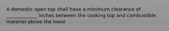 A domestic open top shall have a minimum clearance of _____________ inches between the cooking top and combustible material above the hood