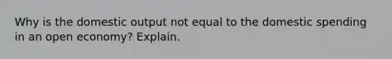 Why is the domestic output not equal to the domestic spending in an open economy? Explain.