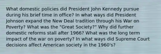 What domestic policies did President John Kennedy pursue during his brief time in office? In what ways did President Johnson expand the New Deal tradition through his War on Poverty? What was the "Great Society?" Why did further domestic reforms stall after 1966? What was the long term impact of the war on poverty? In what ways did Supreme Court decisions affect American society in the 1960's?