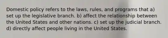 Domestic policy refers to the laws, rules, and programs that a) set up the legislative branch. b) affect the relationship between the United States and other nations. c) set up the judicial branch. d) directly affect people living in the United States.