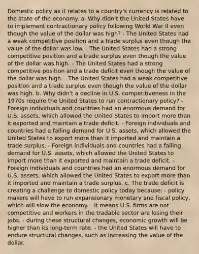 Domestic policy as it relates to a country's currency is related to the state of the economy. a. Why didn't the United States have to implement contractionary policy following World War II even though the value of the dollar was high? - The United States had a weak competitive position and a trade surplus even though the value of the dollar was low. - The United States had a strong competitive position and a trade surplus even though the value of the dollar was high. - The United States had a strong competitive position and a trade deficit even though the value of the dollar was high. - The United States had a weak competitive position and a trade surplus even though the value of the dollar was high. b. Why didn't a decline in U.S. competitiveness in the 1970s require the United States to run contractionary policy? - Foreign individuals and countries had an enormous demand for U.S. assets, which allowed the United States to import more than it exported and maintain a trade deficit. - Foreign individuals and countries had a falling demand for U.S. assets, which allowed the United States to export more than it imported and maintain a trade surplus. - Foreign individuals and countries had a falling demand for U.S. assets, which allowed the United States to import more than it exported and maintain a trade deficit. - Foreign individuals and countries had an enormous demand for U.S. assets, which allowed the United States to export more than it imported and maintain a trade surplus. c. The trade deficit is creating a challenge to domestic policy today because: - policy makers will have to run expansionary monetary and fiscal policy, which will slow the economy. - it means U.S. firms are not competitive and workers in the tradable sector are losing their jobs. - during these structural changes, economic growth will be higher than its long-term rate. - the United States will have to endure structural changes, such as increasing the value of the dollar.