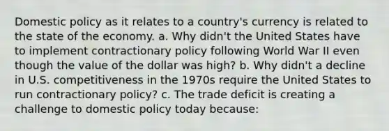 Domestic policy as it relates to a country's currency is related to the state of the economy. a. Why didn't the United States have to implement contractionary policy following World War II even though the value of the dollar was high? b. Why didn't a decline in U.S. competitiveness in the 1970s require the United States to run contractionary policy? c. The trade deficit is creating a challenge to domestic policy today because: