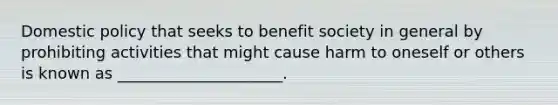 Domestic policy that seeks to benefit society in general by prohibiting activities that might cause harm to oneself or others is known as _____________________.