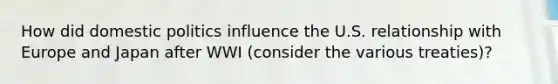 How did <a href='https://www.questionai.com/knowledge/kK1ay3mkeJ-domestic-politics' class='anchor-knowledge'>domestic politics</a> influence the U.S. relationship with Europe and Japan after WWI (consider the various treaties)?