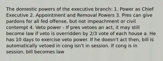 The domestic powers of the executive branch: 1. Power as Chief Executive 2. Appointment and Removal Powers 3. Pres can give pardons for all fed offense, but not impeachment or civil contempt 4. Veto power - If pres vetoes an act, it may still become law if veto is overridden by 2/3 vote of each house a. He has 10 days to exercise veto power. If he doesn't act then, bill is automatically vetoed in cong isn't in session. If cong is in session, bill becomes law