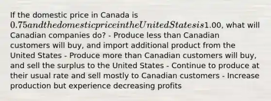 If the domestic price in Canada is 0.75 and the domestic price in the United States is1.00, what will Canadian companies do? - Produce less than Canadian customers will buy, and import additional product from the United States - Produce more than Canadian customers will buy, and sell the surplus to the United States - Continue to produce at their usual rate and sell mostly to Canadian customers - Increase production but experience decreasing profits