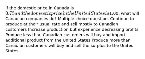 If the domestic price in Canada is 0.75 and the domestic price in the United States is1.00, what will Canadian companies do? Multiple choice question. Continue to produce at their usual rate and sell mostly to Canadian customers Increase production but experience decreasing profits Produce less than Canadian customers will buy and import additional product from the United States Produce more than Canadian customers will buy and sell the surplus to the United States