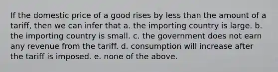 If the domestic price of a good rises by less than the amount of a tariff, then we can infer that a. the importing country is large. b. the importing country is small. c. the government does not earn any revenue from the tariff. d. consumption will increase after the tariff is imposed. e. none of the above.