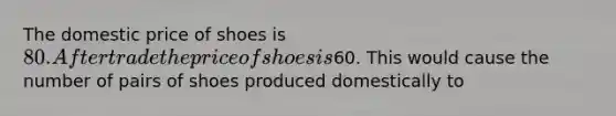 The domestic price of shoes is 80. After trade the price of shoes is60. This would cause the number of pairs of shoes produced domestically to