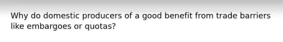 Why do domestic producers of a good benefit from trade barriers like embargoes or quotas?