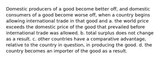 Domestic producers of a good become better off, and domestic consumers of a good become worse off, when a country begins allowing international trade in that good and a. the world price exceeds the domestic price of the good that prevailed before international trade was allowed. b. total surplus does not change as a result. c. other countries have a comparative advantage, relative to the country in question, in producing the good. d. the country becomes an importer of the good as a result.