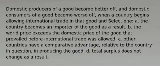 Domestic producers of a good become better off, and domestic consumers of a good become worse off, when a country begins allowing international trade in that good and Select one: a. the country becomes an importer of the good as a result. b. the world price exceeds the domestic price of the good that prevailed before international trade was allowed. c. other countries have a comparative advantage, relative to the country in question, in producing the good. d. total surplus does not change as a result.