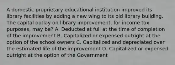 A domestic proprietary educational institution improved its library facilities by adding a new wing to its old library building. The capital outlay on library improvement, for income tax purposes, may be? A. Deducted at full at the time of completion of the improvement B. Capitalized or expensed outright at the option of the school owners C. Capitalized and depreciated over the estimated life of the improvement D. Capitalized or expensed outright at the option of the Government