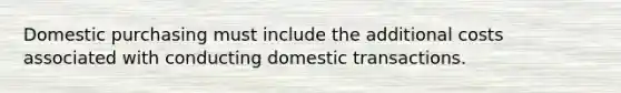 Domestic purchasing must include the additional costs associated with conducting domestic transactions.