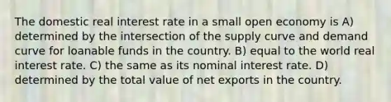 The domestic real interest rate in a small open economy is A) determined by the intersection of the supply curve and demand curve for loanable funds in the country. B) equal to the world real interest rate. C) the same as its nominal interest rate. D) determined by the total value of net exports in the country.