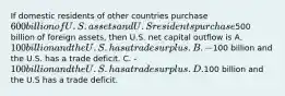 If domestic residents of other countries purchase 600 billion of U.S. assets and U.S residents purchase500 billion of foreign assets, then U.S. net capital outflow is A. 100 billion and the U.S. has a trade surplus. B. -100 billion and the U.S. has a trade deficit. C. -100 billion and the U.S. has a trade surplus. D.100 billion and the U.S has a trade deficit.