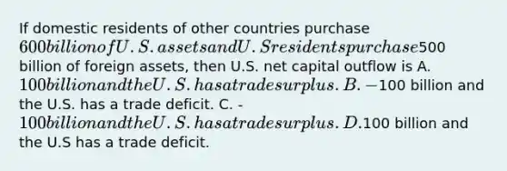 If domestic residents of other countries purchase 600 billion of U.S. assets and U.S residents purchase500 billion of foreign assets, then U.S. net capital outflow is A. 100 billion and the U.S. has a trade surplus. B. -100 billion and the U.S. has a trade deficit. C. -100 billion and the U.S. has a trade surplus. D.100 billion and the U.S has a trade deficit.