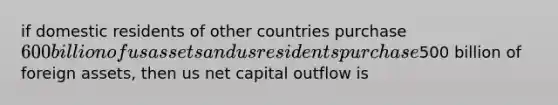 if domestic residents of other countries purchase 600 billion of us assets and us residents purchase500 billion of foreign assets, then us net capital outflow is