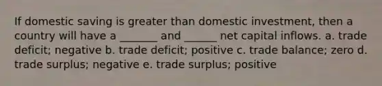 If domestic saving is greater than domestic investment, then a country will have a _______ and ______ net capital inflows. a. trade deficit; negative b. trade deficit; positive c. trade balance; zero d. trade surplus; negative e. trade surplus; positive