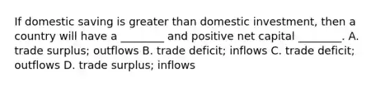 If domestic saving is greater than domestic investment, then a country will have a ________ and positive net capital ________. A. trade surplus; outflows B. trade deficit; inflows C. trade deficit; outflows D. trade surplus; inflows