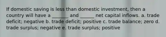 If domestic saving is less than domestic investment, then a country will have a _______ and ______ net capital inflows. a. trade deficit; negative b. trade deficit; positive c. trade balance; zero d. trade surplus; negative e. trade surplus; positive