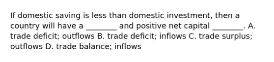 If domestic saving is less than domestic investment, then a country will have a ________ and positive net capital ________. A. trade deficit; outflows B. trade deficit; inflows C. trade surplus; outflows D. trade balance; inflows