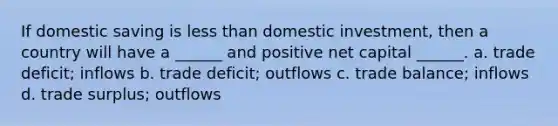 If domestic saving is less than domestic investment, then a country will have a ______ and positive net capital ______. a. trade deficit; inflows b. trade deficit; outflows c. trade balance; inflows d. trade surplus; outflows