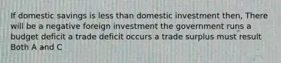 If domestic savings is <a href='https://www.questionai.com/knowledge/k7BtlYpAMX-less-than' class='anchor-knowledge'>less than</a> domestic investment then, There will be a negative foreign investment the government runs a budget deficit a trade deficit occurs a trade surplus must result Both A and C