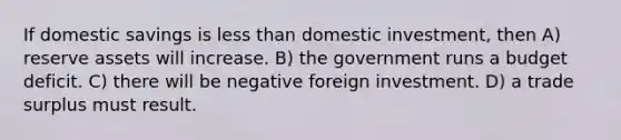 If domestic savings is <a href='https://www.questionai.com/knowledge/k7BtlYpAMX-less-than' class='anchor-knowledge'>less than</a> domestic investment, then A) reserve assets will increase. B) the government runs a budget deficit. C) there will be negative foreign investment. D) a trade surplus must result.