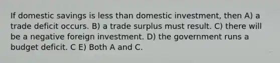 If domestic savings is less than domestic investment, then A) a trade deficit occurs. B) a trade surplus must result. C) there will be a negative foreign investment. D) the government runs a budget deficit. C E) Both A and C.